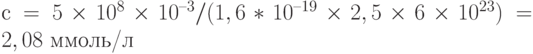 с = 5\times 10^8\times 10^{–3}/(1,6*10^{–19}\times 2,5\times 6\times 10^{23}) = 2,08 \text{ ммоль/л}