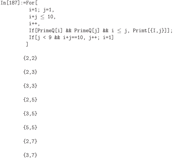 \tt
In[187]:=For[ \\
\phantom{In[187]:=F}i=1; j=1, \\
\phantom{In[187]:=F}i+j $\le$ 10, \\
\phantom{In[187]:=F}i++, \\
\phantom{In[187]:=F}If[PrimeQ[i] \&\& PrimeQ[j] \&\& i $\le$ j, Primt[\{I,j\}]]; \\
\phantom{In[187]:=F}If[j < 9 \&\& i+j==10, j++; i=1] \\
\phantom{In[187]:=}] \\ \\
\phantom{In[187]:}\{2,2\} \\ \\
\phantom{In[187]:}\{2,3\} \\ \\
\phantom{In[187]:}\{3,3\} \\ \\
\phantom{In[187]:}\{2,5\} \\ \\
\phantom{In[187]:}\{3,5\} \\ \\
\phantom{In[187]:}\{5,5\} \\ \\
\phantom{In[187]:}\{2,7\} \\ \\
\phantom{In[187]:}\{3,7\}