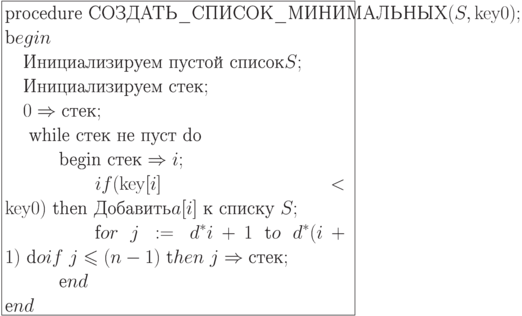 \formula{
\t{procedure
СОЗДАТЬ\_СПИСОК\_МИНИМАЛЬНЫХ}(S, {\rm key}0);\\
\t begin\\
\mbox{}\q \t{Инициализируем пустой список} S; \\
\mbox{}\q \t{Инициализируем стек};\\
\mbox{}\q 0 \Rightarrow \t{стек};\\
\mbox{}\q \t{ while стек не пуст
do}\\
\mbox{}\q\qq \t{begin стек}
\Rightarrow i;\\
\mbox{}\q\qq\qq if ({\rm key}[i] <
{\rm key}0)\
\t{then Добавить} a[i]\ \t{к
списку}\ S;\\
\mbox{}\q\qq\qq \t for\ j:=d^\ast i +
1\ \t to\
d^\ast(i + 1)\ \t do if\ j \le (n -
1)\ \t then\
j \Rightarrow \t{стек};\\
\mbox{}\q\qq \t end\\
\t end
}