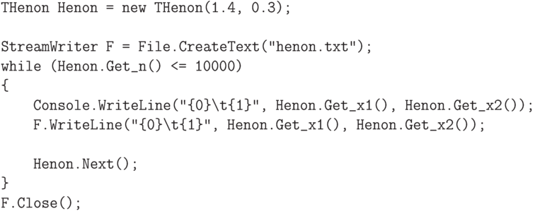 \begin{verbatim}
THenon Henon = new THenon(1.4, 0.3);

StreamWriter F = File.CreateText("henon.txt");
while (Henon.Get_n() <= 10000)
{
    Console.WriteLine("{0}\t{1}", Henon.Get_x1(), Henon.Get_x2());
    F.WriteLine("{0}\t{1}", Henon.Get_x1(), Henon.Get_x2());

    Henon.Next();
}
F.Close();
\end{verbatim}