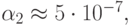 \alpha_2   \approx  5 \cdot 10^{- 7},