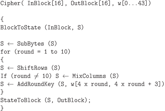 \tt\parindent0pt

Cipher( InBlock[16], OutBlock[16], w[0…43])

\ 

\{ 

BlockToState (InBlock, S)

\ 

S $\gets$  SubBytes (S)

for (round = 1 to 10)

\{ 

S $\gets$  ShiftRows (S)

If (round $\ne$  10)   S $\gets$  MixColumns (S)

S $\gets$  AddRoundKey (S, w[4 x round, 4 x round + 3])

\} 

StateToBlock (S, OutBlock);

\}	