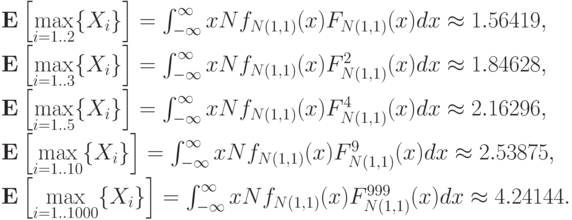\mathbf E\left[\max\limits_{i=1..2}\{X_i\}\right] &=& \int_{-\infty}^{\infty}xNf_{N(1,1)}(x)F_{N(1,1)}(x)dx\approx 1.56419,\\ \mathbf E\left[\max\limits_{i=1..3}\{X_i\}\right] &=& \int_{-\infty}^{\infty}xNf_{N(1,1)}(x)F^2_{N(1,1)}(x)dx\approx 1.84628,\\ \mathbf E\left[\max\limits_{i=1..5}\{X_i\}\right] &=& \int_{-\infty}^{\infty}xNf_{N(1,1)}(x)F^4_{N(1,1)}(x)dx\approx 2.16296,\\ \mathbf E\left[\max\limits_{i=1..10}\{X_i\}\right] &=& \int_{-\infty}^{\infty}xNf_{N(1,1)}(x)F^9_{N(1,1)}(x)dx\approx 2.53875,\\ \mathbf E\left[\max\limits_{i=1..1000}\{X_i\}\right] &=& \int_{-\infty}^{\infty}xNf_{N(1,1)}(x)F^{999}_{N(1,1)}(x)dx\approx 4.24144.\\

