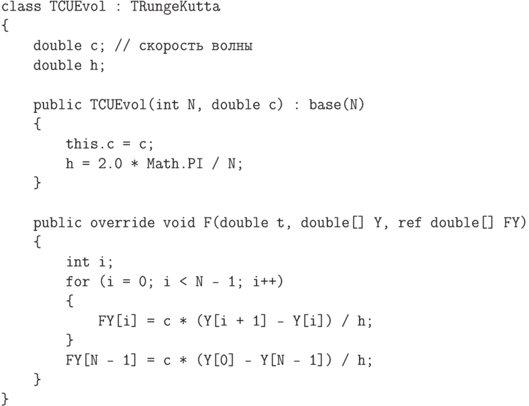 \begin{verbatim}
class TCUEvol : TRungeKutta
{
    double c; // скорость волны
    double h;

    public TCUEvol(int N, double c) : base(N)
    {
        this.c = c;
        h = 2.0 * Math.PI / N;
    }

    public override void F(double t, double[] Y, ref double[] FY)
    {
        int i;
        for (i = 0; i < N - 1; i++)
        {
            FY[i] = c * (Y[i + 1] - Y[i]) / h;
        }
        FY[N - 1] = c * (Y[0] - Y[N - 1]) / h;
    }
}
\end{verbatim}