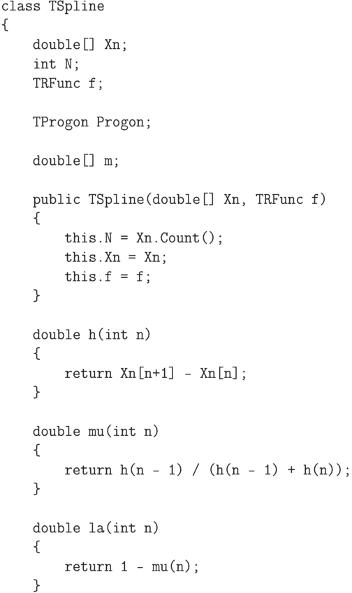 \begin{verbatim}
class TSpline
{
    double[] Xn;
    int N;
    TRFunc f;

    TProgon Progon;

    double[] m;

    public TSpline(double[] Xn, TRFunc f)
    {
        this.N = Xn.Count();
        this.Xn = Xn;
        this.f = f;
    }

    double h(int n)
    {
        return Xn[n+1] - Xn[n];
    }

    double mu(int n)
    {
        return h(n - 1) / (h(n - 1) + h(n));
    }

    double la(int n)
    {
        return 1 - mu(n);
    }
\end{verbatim}