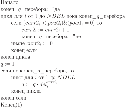 \begin{equation}\\
\text{Начало}\\
\text{конец\_$q$\_перебора$:=$"да"} \\
\text{цикл для $i$ от $1$ до $NDEL$
пока  конец\_$q$\_перебора}\\
\text{\qquad если $(curr2_i < pow2_i)
\& (pow1_i=0)$ то}\\
\text{\qquad \qquad $curr2_i:= curr2_i + 1$}\\
\text{\qquad \qquad конец\_$q$\_перебора$:=$"нет"}\\
\text{\qquad иначе $curr2_i := 0$}\\
\text{\qquad конец если}\\
\text{конец цикла }\\
\text{$q := 1$ }\\
\text{если не конец\_$q$\_перебора, то}\\
\text{\qquad цикл для $i$ от $1$ до $NDEL$}\\
\text{\qquad \qquad $q := q\cdot del_i^{curr2_i}$}\\
\text{\qquad конец цикла}\\
\text{конец если}\\
\text{Конец}
\end{equation}