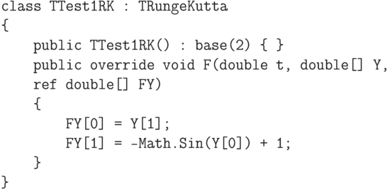 \begin{verbatim}
class TTest1RK : TRungeKutta
{
    public TTest1RK() : base(2) { }
    public override void F(double t, double[] Y,
    ref double[] FY)
    {
        FY[0] = Y[1];
        FY[1] = -Math.Sin(Y[0]) + 1;
    }
}

\end{verbatim}