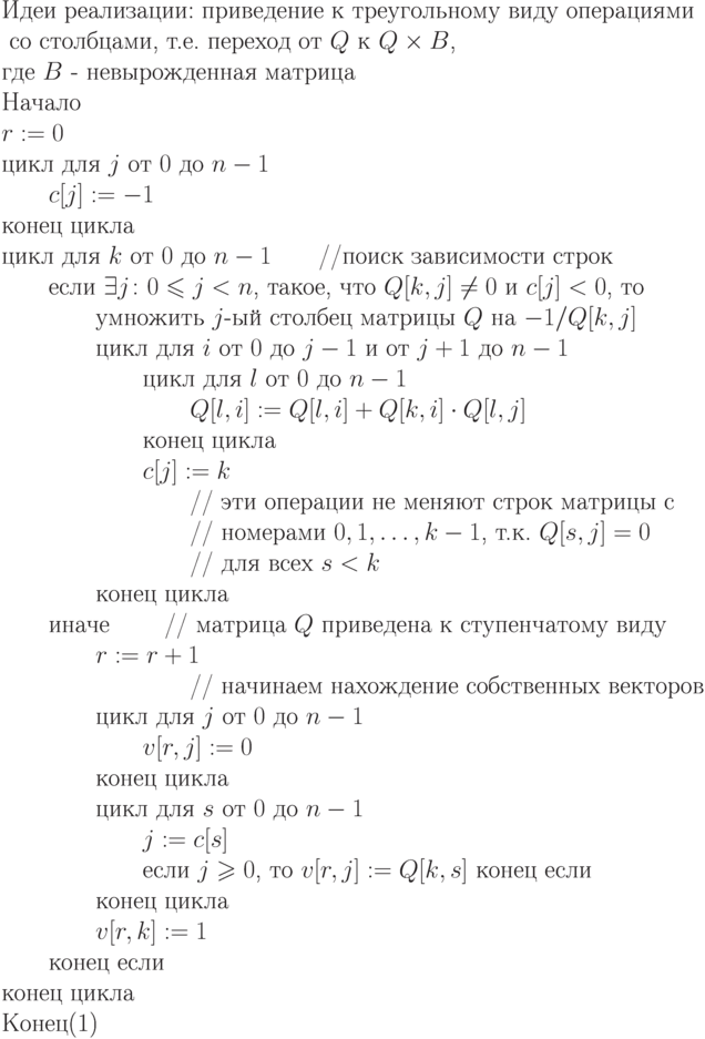 \begin{equation} 
 \text{Идеи реализации: приведение к треугольному  виду  операциями }\\
    \text{ со столбцами, т.е.  переход от $\EuScript Q$ к $\EuScript Q\times B$,} \\
 	\text{где $B$ -  невырожденная матрица }\\
\text{Начало}\\
\text{$r := 0$ }\\
\text{цикл для $j$ от $0$ до $n-1$}\\
\text{\qquad $c[j] := -1$} \\
\text{конец цикла}\\
\text{цикл для $k$ от $0$ до $n-1$\qquad //поиск зависимости строк}\\
\text{\qquad если $\exists j\colon 0\le j<n$, такое, что $\EuScript Q[k,j]\ne0$ и $c[j] <0$, то}\\
\text{\qquad \qquad умножить $j$-ый столбец матрицы $\EuScript Q$ на $-1/Q[k,j]$}\\
\text{\qquad \qquad цикл для $i$ от $0$ до $j-1$ и от $j+1$ до $n-1$}\\
\text{\qquad \qquad \qquad цикл для $l$ от $0$ до $n-1$}\\
\text{\qquad \qquad \qquad \qquad $\EuScript Q[l,i] := \EuScript Q[l,i] + \EuScript Q[k,i]\cdot \EuScript Q[l,j]$}\\
\text{\qquad \qquad \qquad конец цикла}\\
\text{\qquad \qquad \qquad $c[j] := k$}\\
\text{\qquad \qquad \qquad \qquad          // эти операции не меняют строк матрицы с}\\
\text{\qquad \qquad \qquad \qquad          // номерами $0,1,\dots,k-1$, т.к. $\EuScript Q[s,j]
= 0$}\\
\text{\qquad \qquad \qquad \qquad          // для всех $s < k$}\\
\text{\qquad \qquad конец цикла}\\
\text{\qquad иначе \qquad 			    // матрица $\EuScript Q$ приведена к ступенчатому виду}\\
\text{\qquad \qquad $r := r+1$ \qquad }\\
\text{\qquad \qquad \qquad \qquad         // начинаем нахождение собственных векторов}\\
\text{\qquad \qquad цикл для $j$ от $0$ до $n-1$}\\
\text{\qquad \qquad \qquad $v[r,j] := 0$}\\
\text{\qquad \qquad конец цикла}\\
\text{\qquad \qquad цикл для  $s$ от $0$ до $n-1$}\\
\text{\qquad \qquad \qquad $j:= c[s]$}\\
\text{\qquad \qquad \qquad если $j\ge0$, то $v[r,j] :=\EuScript Q[k,s]$ конец если}\\
\text{\qquad \qquad конец цикла}\\
\text{\qquad \qquad  $v[r,k] := 1$}\\
\text{\qquad конец если}\\
\text{конец цикла}\\
\text{Конец}
\end{equation}