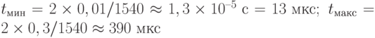 t_{\text{мин}} = 2\times 0,01/1540 \approx 1,3\times 10^{–5} \text{ с} = 13 \text{ мкс};\; t_{\text{макс}} = 2\times 0,3/1540 \approx 390 \text{ мкс}