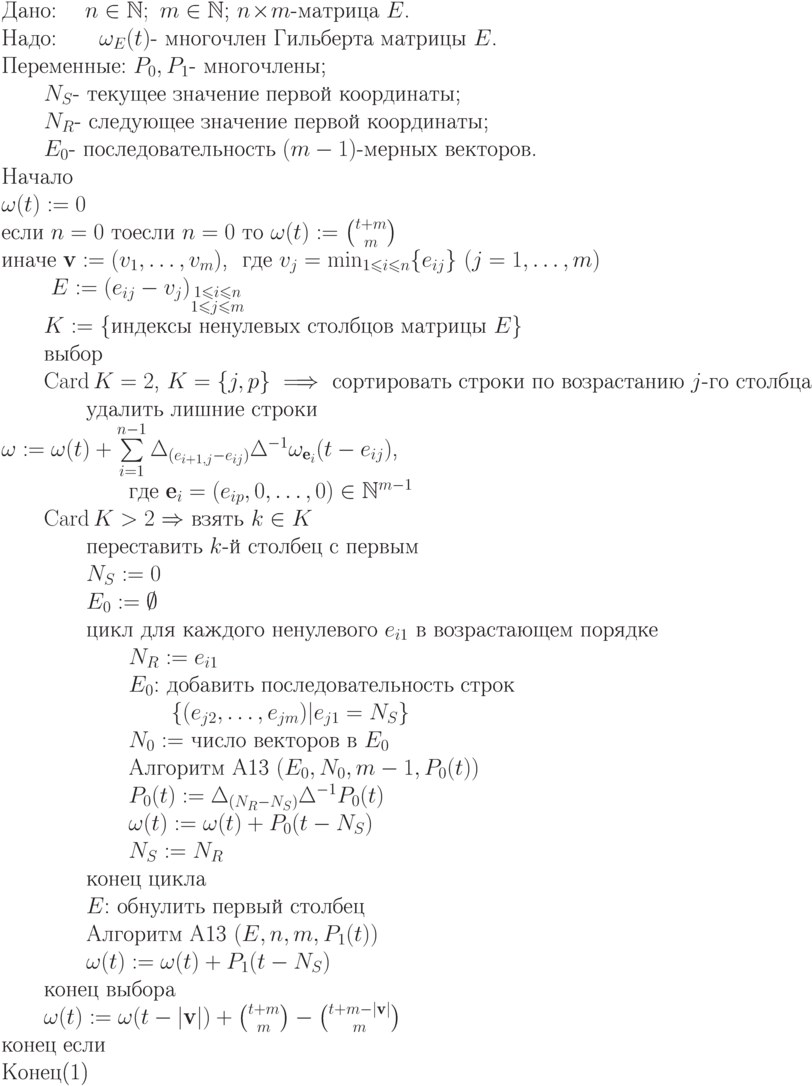 \begin{equation}\\
\text{Дано: \quad  $n\in\mathbb N;\ m\in\mathbb N$; $n\!\times\!m$-матрица $E$. }\\
\text{Надо:\qquad $\omega_E(t)$- многочлен Гильберта матрицы $E$.}\\
\text{Переменные: $P_0, P_1$- многочлены;}\\
   \text{\qquad $N_S$- текущее значение первой координаты;}\\
   \text{\qquad $N_R$- следующее значение первой координаты;}\\
   \text{\qquad $E_0$- последовательность $(m-1)$-мерных
векторов.}\\
\text{Начало}\\
\text{$\omega(t):=0$}\\
\text{если  $n=0$ тоесли  $n=0$ то $\omega(t):=\binom {t+m}m$}\\
\text{иначе $\textbf{v}:=(v_1,\dots,v_m)$, \ где $v_j =\min_{1\leq i\leq n} \{e_{ij}\}\ (j=1,\dots,m)$}\\
    \text{ \qquad $E := (e_{ij}-v_j)_{\substack{1\leq i\leq n\\ 1\leq j\leq m}}$}\\
     \text{\qquad $K :=$ \{индексы ненулевых столбцов матрицы $E$\}}\\
     \text{\qquad выбор}\\
\text{\qquad $\Card K=2$, $K=\{ j,p\} \implies$ сортировать строки по возрастанию $j$-го столбца}\\
\text{\qquad \qquad удалить лишние строки }\\
\text{$\omega:=\omega(t)+\sum\limits_{i=1}^{n-1}\Delta_{(e_{i+1,j}-e_{ij})}\Delta^{-1}\omega_{\textbf{e}_i}(t-e_{ij})$,}\\
\text{\qquad \qquad \qquad где $\textbf{e}_i=(e_{ip},0,\dots,0)\in\mathbb N^{m-1}$}\\
\text{\qquad $\Card K>2 \Rightarrow$ взять $k \in  K$}\\
\text{\qquad \qquad переставить $k$-й столбец с первым}\\
\text{\qquad \qquad $N_S := 0$}\\
\text{\qquad \qquad $E_0 := \emptyset$}\\
\text{\qquad \qquad цикл для каждого
ненулевого $e_{i1}$ в возрастающем порядке}\\
\text{\qquad \qquad \qquad $N_R := e_{i1}$}\\
\text{\qquad \qquad \qquad $E_0$: добавить последовательность строк}\\
\text{\qquad \qquad \qquad \qquad  $\{ (e_{j2},\dots,e_{jm})|e_{j1}= N_S\}$}\\
\text{\qquad \qquad \qquad $N_0 :=$ число векторов в $E_0$}\\
\text{\qquad \qquad \qquad Алгоритм A13 $(E_0,N_0,m-1,P_0(t))$}\\
\text{\qquad \qquad \qquad $P_0(t):=\Delta_{(N_R-N_S)}\Delta^{-1}P_0(t)$}\\
\text{\qquad \qquad \qquad $\omega(t):=\omega(t)+P_0(t-N_S)$}\\
\text{\qquad \qquad \qquad $N_S:=N_R$}\\
\text{\qquad \qquad конец цикла}\\
\text{\qquad \qquad $E$: обнулить первый столбец}\\
\text{\qquad \qquad Алгоритм A13 $(E,n,m,P_1(t))$}\\
\text{\qquad \qquad $\omega(t):=\omega(t)+P_1(t-N_S)$}\\
\text{\qquad конец выбора}\\
\text{\qquad $\omega(t):=\omega(t-|\textbf{v}|)+\binom{t+m}m-\binom{t+m-|\textbf{v}|}m$}\\
\text{конец если}\\
Конец
\end{equation}