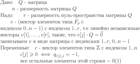 \begin{equation} 
\text{Дано:\quad $\EuScript Q$ - матрица}\\ 
       \text{ \qquad $n$ -  размерность матрицы $\EuScript Q$ }\\ 
\text{Надо:\qquad $r$ - размерность нуль-пространства матрицы $\EuScript Q$}\\
        \text{\qquad $v$ - (вектор элементов типа $F_p$ с""}\\ 
		\text{индексом $0..n-1$) с индексом $1..r$, т.е линейно независимые}\\ 
		\text{векторы $v[1],\dots, v[r]$, такие, что $v[j]\cdot\EuScript Q =\vec 0$}\\
         \text{записываем $v$ в виде матрицы с индексами $1..r$, $0..n-1$}}} \\
\text{Переменные:\quad $c$ -  вектор элементов типа $\mathbb Z$ с индексом $1..n$ }\\
     \text{\qquad \qquad $c[j]\ge 0 \iff q_{c[j],j}= -1$,}\\
     \text{\qquad \qquad все остальные элементы этой строки = 0}
\end{equation}