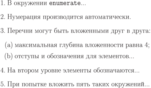 \begin{enumerate}
\item В окружении \texttt{enumerate}...
\item Нумерация производится автоматически.
\item Перечни могут быть вложенными друг в друга:
\begin{enumerate}
\item максимальная глубина вложенности равна 4;
\item отступы и обозначения для элементов...
\end{enumerate}
\item На втором уровне элементы обозначаются...
\item При попытке вложить пять таких окружений...
\end{enumerate}