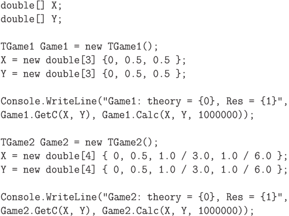 \begin{verbatim}
double[] X;
double[] Y;

TGame1 Game1 = new TGame1();
X = new double[3] {0, 0.5, 0.5 };
Y = new double[3] {0, 0.5, 0.5 };

Console.WriteLine("Game1: theory = {0}, Res = {1}",
Game1.GetC(X, Y), Game1.Calc(X, Y, 1000000));

TGame2 Game2 = new TGame2();
X = new double[4] { 0, 0.5, 1.0 / 3.0, 1.0 / 6.0 };
Y = new double[4] { 0, 0.5, 1.0 / 3.0, 1.0 / 6.0 };

Console.WriteLine("Game2: theory = {0}, Res = {1}",
Game2.GetC(X, Y), Game2.Calc(X, Y, 1000000));
\end{verbatim}