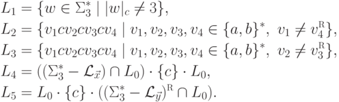 \begin{align*}
{}
 L_1 &= \{ w \in \Sigma_3 ^* \mid | w |_c \neq 3 \} ,\\
 L_2 &= \{ v_1 c v_2 c v_3 c v_4 \mid
 v_1 , v_2 , v_3 , v_4 \in \{ a , b \}^* \commaand
 v_1 \neq v_4 \reverse \} ,\\
 L_3 &= \{ v_1 c v_2 c v_3 c v_4 \mid
 v_1 , v_2 , v_3 , v_4 \in \{ a , b \}^* \commaand
 v_2 \neq v_3 \reverse \} ,\\
 L_4 &= (( \Sigma_3 ^* \sminus \pcpl{\vec x} ) \cap L_0 ) \cdot
 \{ c \} \cdot L_0 ,\\
 L_5 &= L_0 \cdot \{ c \} \cdot
 (( \Sigma_3 ^* \sminus \pcpl{\vec y} ) \reverse \cap L_0 ) .
\end{align*}