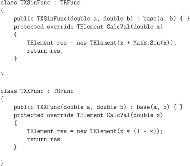 \begin{verbatim}
    class TXSinFunc : TRFunc
    {
        public TXSinFunc(double a, double b) : base(a, b) { }
        protected override TElement CalcVal(double x)
        {
            TElement res = new TElement(x * Math.Sin(x));
            return res;
        }

    }

    class TXXFunc : TRFunc
    {
        public TXXFunc(double a, double b) : base(a, b) { }
        protected override TElement CalcVal(double x)
        {
            TElement res = new TElement(x * (1 - x));
            return res;
        }

    }
\end{verbatim}