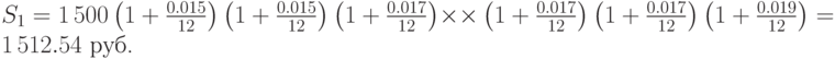 
S_1=1\,500\left(1+\frac{0.015}{12}\right)\left(1+\frac{0.015}{12}\right)\left(1+\frac{0.017}{12}\right)\times
\times\left(1+\frac{0.017}{12}\right)\left(1+\frac{0.017}{12}\right)\left(1+\frac{0.019}{12}\right)= 1\,512.54\mbox{ руб.} 