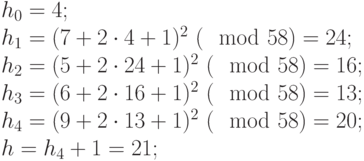 
\begin{array}{l}
 h_0 = 4;\\
 h_1 = (7 + 2\cdot 4 + 1)^2 ~(\mod 58) = 24;\\
 h_2 = (5 + 2\cdot 24 + 1)^2 ~(\mod 58) = 16;\\
 h_3 = (6 + 2\cdot 16 + 1)^2 ~(\mod 58) = 13;\\
 h_4 = (9 + 2\cdot 13 + 1)^2 ~(\mod 58) = 20;\\
 h = h_4 + 1 = 21;
\end{array}
       