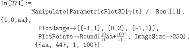 \tt
In[271]:= \\
\phantom{In[271]:=}Manipulate[ParametricPlot3D[$\gamma$[t] /. Res[\![1]\!], \{t,0,aa\}, \\
\phantom{In[271]:=Ma}PlotRange$\to$\{\{-1,1\}, \{0,2\}, \{-1,1\}\}, \\
\phantom{In[271]:=Ma}PlotPoints$\to$Round[$\frac{10}{11}$aa+$\frac{100}{11}$], ImageSize$\to$250], \\
\phantom{In[271]:=M}\{\{aa, 44\}, 1, 100\}]