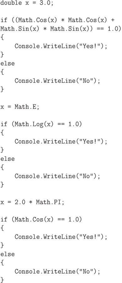 \begin{verbatim}
double x = 3.0;

if ((Math.Cos(x) * Math.Cos(x) +
Math.Sin(x) * Math.Sin(x)) == 1.0)
{
    Console.WriteLine("Yes!");
}
else
{
    Console.WriteLine("No");
}

x = Math.E;

if (Math.Log(x) == 1.0)
{
    Console.WriteLine("Yes!");
}
else
{
    Console.WriteLine("No");
}

x = 2.0 * Math.PI;

if (Math.Cos(x) == 1.0)
{
    Console.WriteLine("Yes!");
}
else
{
    Console.WriteLine("No");
}
\end{verbatim}
