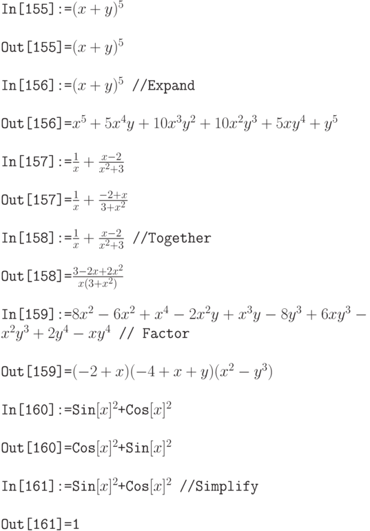 \tt
In[155]:=$(x+y)^5$ \\ \\
Out[155]=$(x+y)^5$ \\ \\
In[156]:=$(x+y)^5$ //Expand \\ \\
Out[156]=$x^5+5x^4y+10x^3y^2+10x^2y^3+5xy^4+y^5$ \\ \\
In[157]:=$\frac1x + \frac{x-2}{x^2+3}$ \\ \\
Out[157]=$\frac1x +\frac{-2+x}{3+x^2}$ \\ \\
In[158]:=$\frac1x + \frac{x-2}{x^2+3}$ //Together \\ \\
Out[158]=$\frac{3-2x+2x^2}{x(3+x^2)}$ \\ \\
In[159]:=$8x^2-6x^2+x^4-2x^2y+x^3y-8y^3+6xy^3-x^2y^3+2y^4-xy^4$ // Factor \\ \\
Out[159]=$(-2+x)(-4+x+y)(x^2-y^3)$ \\ \\
In[160]:=Sin$[x]^2$+Cos$[x]^2$ \\ \\
Out[160]=Cos$[x]^2$+Sin$[x]^2$ \\ \\
In[161]:=Sin$[x]^2$+Cos$[x]^2$ //Simplify \\ \\
Out[161]=1
