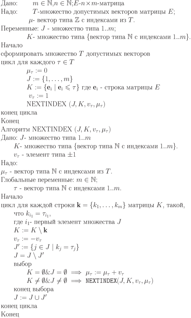 \begin{equation*}\\
&\text{Дано: \qquad $m \in \mathbb N$,$n \in \mathbb N$;$E$-$n\!\times\! m$-матрица}\\
&\text{Надо: \qquad $T$-множество допустимых векторов матрицы $E$;}\\
&\text{ \qquad \qquad $\mu$- вектор типа $\mathbb Z$ с индексами из $T$.}\\
&\text{Переменные: $J$ - множество типа $1..m$;}\\
   		\text{\qquad \qquad $K$- множество типа \{вектор типа $\mathbb N$ с индексами $1..m$\}.}\\
 \text{Начало} \\
\text{сформировать множество $T$ допустимых векторов}\\
\text{цикл для каждого $\tau\in T$}\\
         \text{\qquad \qquad $\mu_\tau:= 0$}\\
\text{\qquad \qquad          $J:= \{ 1,\dots,m\}$}\\
\text{\qquad \qquad          $K:= \{ \textbf{e}_i \mid \textbf{e}_i\leq \tau \} \text { где } \textbf{e}_i$
- строка матрицы $E$}\\
        \text{ \qquad \qquad $v_\tau := 1$}\\
       \text{\qquad \qquad   NEXTINDEX $(J, K, v_\tau, \mu_\tau)$}\\
\text{конец цикла}\\
\text{Конец}\\
\text{Алгоритм NEXTINDEX $(J, K, v_\tau, \mu_\tau)$}\\
\text{Дано: $J$- множество типа $1..m$}\\
    \text{\qquad $K$- множество типа \{вектор типа $\mathbb N$ с индексами $1..m$\}.}\\
    \text{\qquad $v_\tau$ - элемент типа $\pm 1$}\\
\text{Надо:}\\
\text{$\mu_\tau$ - вектор типа $ \mathbb N$ с индексами из $T$.}\\
\text{Глобальные переменные: $m \in \mathbb N;$}\\
   \text{\qquad $\tau$ - вектор типа $\mathbb N$ с индексами $1..m$.}\\
\text{Начало}\\
\text{цикл для каждой строки $\textbf{k}=\{k_1,\dots,k_m\}$ матрицы $K$, такой,}\\
 \text{\qquad  что $k_{i_1}=\tau_{i_1}$,}\\
  \text{\qquad где $i_1$- первый элемент множества $J$}\\
  \text{\qquad $K := K \setminus \textbf{k}$}\\
  \text{\qquad $v_\tau := - v_\tau$}\\
  \text{\qquad $J' := \{ j \in J \mid k_j=\tau_j\}$}\\
  \text{\qquad $J=J\setminus J'$}\\
  \text{\qquad выбор}\\
  \text{\qquad \qquad $K=\emptyset \& J=\emptyset \implies \mu_\tau:= \mu_\tau+v_\tau$}\\
  \text{\qquad \qquad $K\neq\emptyset \& J\neq\emptyset \implies \text{\tt NEXTINDEX}(J,K, v_\tau, \mu_\tau)$}\\
  \text{\qquad конец выбора}\\
  \text{\qquad $J := J \cup J'$}\\
\text{конец цикла}\\
\text{Конец}
\end{equation*}