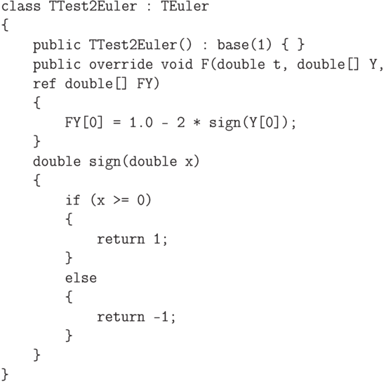 \begin{verbatim}
class TTest2Euler : TEuler
{
    public TTest2Euler() : base(1) { }
    public override void F(double t, double[] Y,
    ref double[] FY)
    {
        FY[0] = 1.0 - 2 * sign(Y[0]);
    }
    double sign(double x)
    {
        if (x >= 0)
        {
            return 1;
        }
        else
        {
            return -1;
        }
    }
}
\end{verbatim}