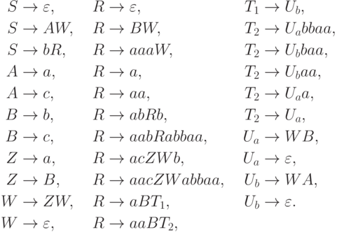 \begin{align*}
 S \; & {\to} \; \varepsilon , & R \; & {\to} \; \varepsilon , & T_1 \; & {\to} \; U_b , \\
 S \; & {\to} \; A W , & R \; & {\to} \; B W , & T_2 \; & {\to} \; U_a bbaa , \\
 S \; & {\to} \; b R , & R \; & {\to} \; aaa W , & T_2 \; & {\to} \; U_b baa , \\
 A \; & {\to} \; a , & R \; & {\to} \; a , & T_2 \; & {\to} \; U_b aa , \\
 A \; & {\to} \; c , & R \; & {\to} \; aa , & T_2 \; & {\to} \; U_a a , \\
 B \; & {\to} \; b , & R \; & {\to} \; ab R b , & T_2 \; & {\to} \; U_a , \\
 B \; & {\to} \; c , & R \; & {\to} \; aab R abbaa , & U_a \; & {\to} \; W B , \\
 Z \; & {\to} \; a , & R \; & {\to} \; ac Z W b , & U_a \; & {\to} \; \varepsilon , \\
 Z \; & {\to} \; B , & R \; & {\to} \; aac Z W abbaa , & U_b \; & {\to} \; W A , \\
 W \; & {\to} \; Z W , & R \; & {\to} \; a B T_1 , & U_b \; & {\to} \; \varepsilon . \\
 W \; & {\to} \; \varepsilon , & R \; & {\to} \; aa B T_2 ,
\end{align*}