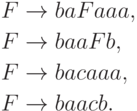 \begin{align*}
F \; & {\to} \; ba F aaa , \\
F \; & {\to} \; baa F b , \\
F \; & {\to} \; ba c aaa , \\
F \; & {\to} \; baa c b .
\end{align*}