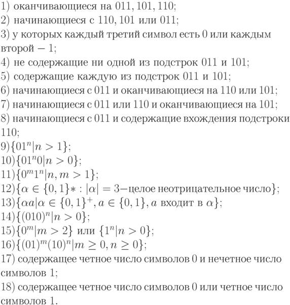 1)\ оканчивающиеся\ на\ 011, 101, 110;
\\
2)\ начинающиеся\ с\ 110, 101\ или\ 011;
\\
3)\ у\ которых\ каждый\ третий\ символ\ есть\ 0\ или\ каждым
\\
второй - 1;
\\
4)\ не\ содержащие\ ни\ одной\ из\ подстрок\ 011\ и\ 101;
\\
5)\ содержащие\ каждую\ из\ подстрок\ 011\ и\ 101;
\\
6)\ начинающиеся\ с\ 011\ и\ оканчивающиеся\ на\ 110\ или\ 101;
\\
7)\ начинающиеся\ с\ 011\ или\ 110\ и\ оканчивающиеся\ на\ 101;
\\
8)\ начинающиеся\ с\ 011\ и\ содержащие\ вхождения\ подстроки
\\
110;
\\
9) \{ 01^{n}|n > 1\} ;
\\
10) \{ 01^{n}0|n > 0\} ;
\\
11) \{ 0^{m}1^{n}|n, m > 1\} ;
\\
12) \{ \alpha  \in  \{ 0, 1\} * : |\alpha |=3 - целое\ неотрицательное\ число\} ;
\\
13) \{ \alpha a|\alpha  \in  \{ 0, 1\} ^{+}, a \in  \{ 0, 1\} , a\ входит\ в\ \alpha \} ;
\\
14) \{ (010)^{n}|n > 0\} ;
\\
15) \{ 0^{m}|m > 2\}\  или\ \{ 1^{n}|n > 0\} ;
\\
16) \{ (01)^{m}(10)^{n}|m \ge  0, n \ge  0\} ;
\\
17)\ содержащее\ четное\ число\ символов\ 0\ и\ нечетное\ число
\\
символов\ 1;
\\
18)\ содержащее\ четное\ число\ символов\ 0\ или\ четное\ число
\\
символов\ 1.