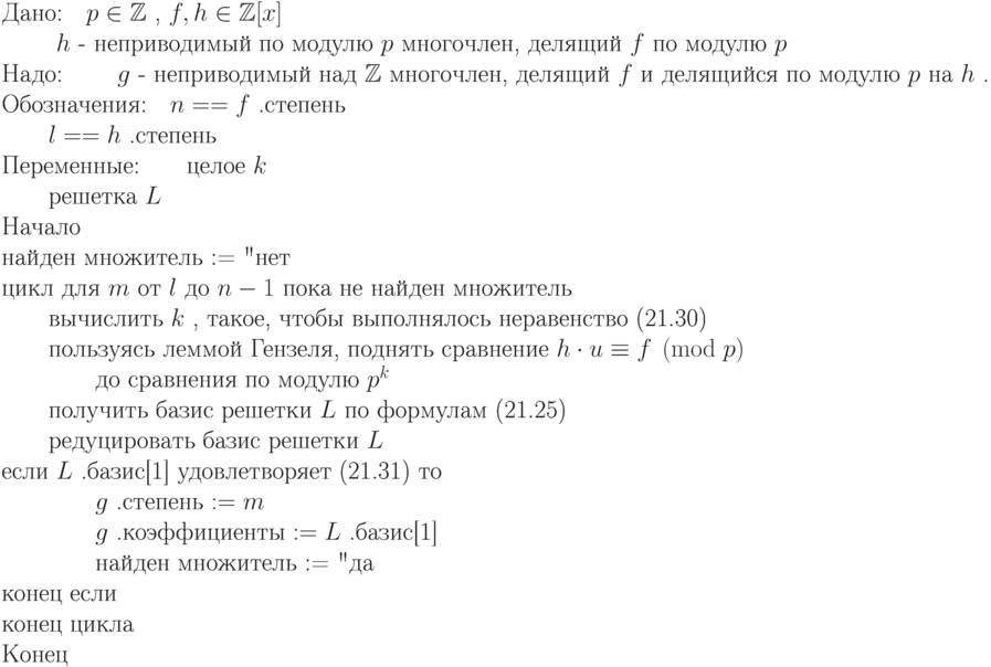 \begin{equation*}
\text{Дано:\quad  $ p\in \mathbb Z  $ , $ f, h\in\mathbb Z [x] $ }\\
         \text{ \qquad  $ h $  -  неприводимый по модулю $ p $ многочлен, делящий  $ f $  по модулю  $ p $ }}\\
\text{Надо: \qquad  $ g $  - неприводимый над  $ \mathbb Z  $ многочлен, делящий  $ f $  и делящийся
           по модулю  $ p $  на  $ h $ .}}\\ 
\text{Обозначения:\quad  $ n== f $ .степень}\\
                  \text{\qquad  $ l == h $ .степень}\\
\text{Переменные:\qquad целое $ k $} \\
                 \text{\qquad решетка $ L $} \\
\text{Начало}\\
\text{найден множитель := "нет"}\\
\text{цикл для $ m $ от $ l $ до $ n-1 $ пока  не найден 
множитель}\\
\text{\qquad вычислить $ k $ , такое, чтобы выполнялось неравенство
(21.30)}\\
\text{\qquad пользуясь леммой Гензеля, поднять сравнение $   h\cdot u\equiv  
f\kern-1pt \pmod {\kern-1pt p} $ }\\
\text{\qquad \qquad    до сравнения по модулю $  p^k $ }\\
\text{\qquad получить базис решетки $ L $ по формулам (21.25)}\\
\text{\qquad редуцировать базис решетки $ L $ }\\
\text{если $ L $ .базис[1] удовлетворяет (21.31) то}\\
\text{\qquad \qquad  $ g $ .степень $ := m $} \\
\text{\qquad \qquad  $ g $ .коэффициенты $ := L $ .базис[1]}\\
\text{\qquad \qquad найден множитель := "да"}\\
\text{конец если}\\
\text{конец цикла}\\
\text{Конец}
\end{equation*}