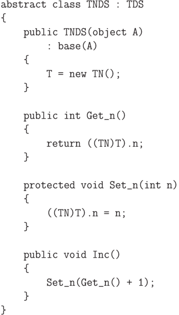 \begin{verbatim}
    abstract class TNDS : TDS
    {
        public TNDS(object A)
            : base(A)
        {
            T = new TN();
        }

        public int Get_n()
        {
            return ((TN)T).n;
        }

        protected void Set_n(int n)
        {
            ((TN)T).n = n;
        }

        public void Inc()
        {
            Set_n(Get_n() + 1);
        }
    }
\end{verbatim}