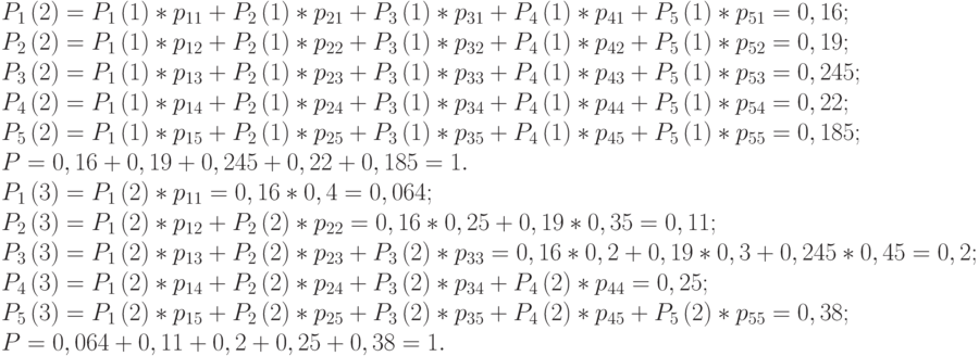 $\begin{array}{*{20}{l}}
  {{P_1}\left( 2 \right) = {P_1}\left( 1 \right)*{p_{11}} + {P_2}\left( 1 \right)*{p_{21}} + {P_3}\left( 1 \right)*{p_{31}} + {P_4}\left( 1 \right)*{p_{41}} + {P_5}\left( 1 \right)*{p_{51}} = 0,16;} \\
  {{P_2}\left( 2 \right) = {P_1}\left( 1 \right)*{p_{12}} + {P_2}\left( 1 \right)*{p_{22}} + {P_3}\left( 1 \right)*{p_{32}} + {P_4}\left( 1 \right)*{p_{42}} + {P_5}\left( 1 \right)*{p_{52}} = 0,19;} \\
  {{P_3}\left( 2 \right) = {P_1}\left( 1 \right)*{p_{13}} + {P_2}\left( 1 \right)*{p_{23}} + {P_3}\left( 1 \right)*{p_{33}} + {P_4}\left( 1 \right)*{p_{43}} + {P_5}\left( 1 \right)*{p_{53}} = 0,245;} \\
  {{P_4}\left( 2 \right) = {P_1}\left( 1 \right)*{p_{14}} + {P_2}\left( 1 \right)*{p_{24}} + {P_3}\left( 1 \right)*{p_{34}} + {P_4}\left( 1 \right)*{p_{44}} + {P_5}\left( 1 \right)*{p_{54}} = 0,22;} \\
  {{P_5}\left( 2 \right) = {P_1}\left( 1 \right)*{p_{15}} + {P_2}\left( 1 \right)*{p_{25}} + {P_3}\left( 1 \right)*{p_{35}} + {P_4}\left( 1 \right)*{p_{45}} + {P_5}\left( 1 \right)*{p_{55}} = 0,185;} \\
  {P = 0,16 + 0,19 + 0,245 + 0,22 + 0,185 = 1.} \\
  {{P_1}\left( 3 \right) = {P_1}\left( 2 \right)*{p_{11}} = 0,16*0,4 = 0,064;} \\
  {{P_2}\left( 3 \right) = {P_1}\left( 2 \right)*{p_{12}} + {P_2}\left( 2 \right)*{p_{22}} = 0,16*0,25 + 0,19*0,35 = 0,11;} \\
  {{P_3}\left( 3 \right) = {P_1}\left( 2 \right)*{p_{13}} + {P_2}\left( 2 \right)*{p_{23}} + {P_3}\left( 2 \right)*{p_{33}} = 0,16*0,2 + 0,19*0,3 + 0,245*0,45 = 0,2;} \\
  {{P_4}\left( 3 \right) = {P_1}\left( 2 \right)*{p_{14}} + {P_2}\left( 2 \right)*{p_{24}} + {P_3}\left( 2 \right)*{p_{34}} + {P_4}\left( 2 \right)*{p_{44}} = 0,25;} \\
  {{P_5}\left( 3 \right) = {P_1}\left( 2 \right)*{p_{15}} + {P_2}\left( 2 \right)*{p_{25}} + {P_3}\left( 2 \right)*{p_{35}} + {P_4}\left( 2 \right)*{p_{45}} + {P_5}\left( 2 \right)*{p_{55}} = 0,38;} \\
  {P = 0,064 + 0,11 + 0,2 + 0,25 + 0,38 = 1.}
\end{array}$