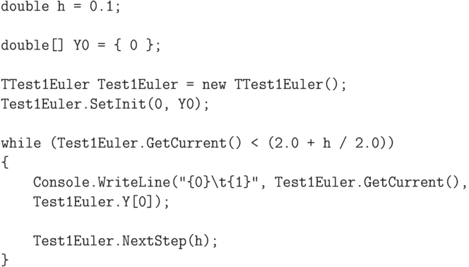 \begin{verbatim}
double h = 0.1;

double[] Y0 = { 0 };

TTest1Euler Test1Euler = new TTest1Euler();
Test1Euler.SetInit(0, Y0);

while (Test1Euler.GetCurrent() < (2.0 + h / 2.0))
{
    Console.WriteLine("{0}\t{1}", Test1Euler.GetCurrent(),
    Test1Euler.Y[0]);

    Test1Euler.NextStep(h);
}
\end{verbatim}