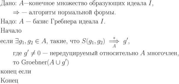 \begin{align*}
&\text{Дано: $\EuScript A$—конечное множество образующих идеала $I$,}\\
&\text{\qquad $\Rightarrow $ — алгоритм нормальной формы.}\\
&\text{Надо: $\EuScript A$ — базис Гребнера идеала $I$.}\\
&\text{Начало}\\
&\text{если $\exists g_1, g_2 \in \EuScript A$, такие, что $S(g_1,g_2)
\overset*{\underset{\EuScript A}\implies} g'$,}\\
&\text{\qquad где $g' \neq 0$ — нередуцируемый относительно $\EuScript A$ многочлен,}\\
&\text{\qquad то $\textrm{Groebner}(\EuScript A \cup {g'})$}\\
&\text{конец если}\\
&\text{Конец}
\end{align*}