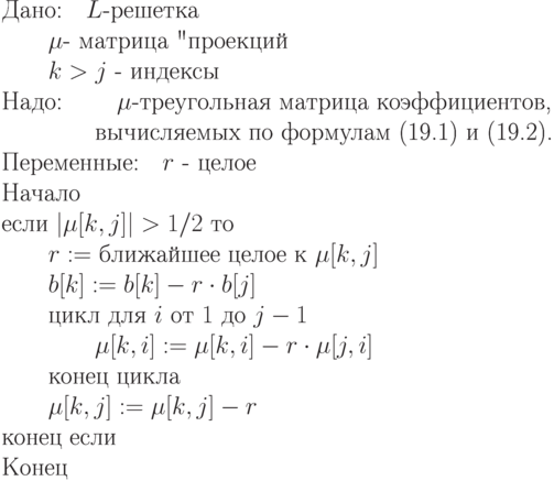 \begin{equation*}\\
\text{Дано:\quad $L$-решетка} \\
                \text{\qquad $\mu$- матрица "проекций"}\\
                \text{\qquad $k>j$ - индексы}\\
\text{Надо: \qquad $\mu$-треугольная матрица коэффициентов,}\\
             \text{\qquad \qquad вычисляемых по формулам (19.1) и (19.2).}\\
\text{Переменные:\quad $r$ - целое}\\
\text{Начало}\\
\text{если $| \mu [k,j]|  > 1/2$ то}\\
\text{\qquad $r :=$ ближайшее целое к $\mu [k,j]$}\\
\text{\qquad $b[k] := b[k] - r\cdot b[j]$}\\
\text{\qquad цикл для $i$ от $1$ до $j-1$}\\
\text{\qquad \qquad $\mu [k,i] := \mu [k,i] - r\cdot \mu [j,i]$}\\
\text{\qquad конец цикла}\\
\text{\qquad $\mu [k,j] := \mu [k,j] - r$}\\
\text{конец если}\\
\text{Конец}
\end{equation*}