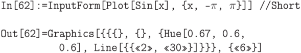 \tt
In[62]:=InputForm[Plot[Sin[x], \{x, -$\pi$, $\pi$\}]] //Short \\ \\
Out[62]=Graphics[\{\{\{\}, \{\}, \{Hue[0.67, 0.6,\\
\phantom{Out[62]=Gr}0.6], Line[\{\{<<2>>, <<30>>\}]\}\}\}, \{<<6>>\}]