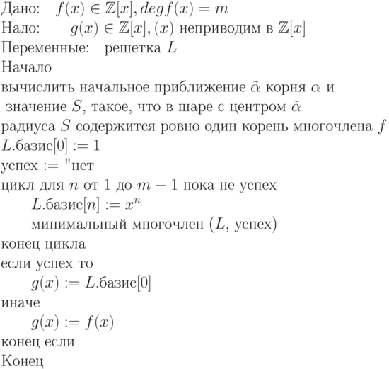 \begin{equation*}
\text{Дано:\quad $f(x) \in \mathbb Z [x], deg f(x) = m$}\\ 
\text{Надо:\qquad $g(x) \in \mathbb Z [x],\g(x)$ неприводим в $\mathbb Z [x]$}\\
\text{Переменные:\quad решетка $L$}\\
\text{Начало}\\
\text{вычислить начальное приближение $\tilde\alpha$ корня $\alpha$  и }\\
    \text{ значение  $S$, такое, что в шаре с центром $\tilde\alpha$} \\
     \text{радиуса $S$ содержится  ровно один корень многочлена $f$}}\\
\text{$L$.базис$[0] := 1$}\\
\text{успех := "нет"}\\
\text{цикл для $n$ от $1$ до $m-1$ пока не успех}\\
\text{\qquad $L$.базис$[n] := x^n$}\\
\text{\qquad минимальный многочлен ($L$, успех)}\\
\text{конец цикла}\\
\text{если успех то}\\
\text{\qquad $g(x) := L$.базис$[0]$}\\
\text{иначе}\\
\text{\qquad $g(x) := f(x)$}\\
\text{конец если}\\
\text{Конец}
\end{equation*}