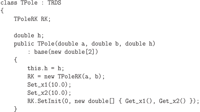 \begin{verbatim}
    class TPole : TRDS
    {
        TPoleRK RK;

        double h;
        public TPole(double a, double b, double h)
            : base(new double[2])
        {
            this.h = h;
            RK = new TPoleRK(a, b);
            Set_x1(10.0);
            Set_x2(10.0);
            RK.SetInit(0, new double[] { Get_x1(), Get_x2() });
        }
\end{verbatim}