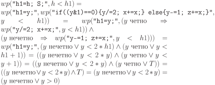 $wp(\Cmd{h1=h; S;}, h<h1) =
 \\
wp(\Cmd{h1=y;},
wp(\Cmd{if((y\&1)==0)\{y/=2; x+=x;\} else\{y-=1; z+=x;\}},\\
y<h1)) =
wp(\Cmd{h1=y;},(y \mbox{\ четно}\Rightarrow wp(\Cmd{y/=2; x+=x;},y<h1))\land\\
(y \mbox{\ нечетно}\Rightarrow
wp(\Cmd{y-=1; z+=x;},y<h1))) =
wp(\Cmd{h1=y;},(y \mbox{\ нечетно}\lor y<2*h1)\land
(y \mbox{\ четно}\lor y<h1+1)) =
((y \mbox{\ нечетно}\lor y<2*y)\land
(y \mbox{\ четно}\lor y<y+1)) =
((y \mbox{\ нечетно}\lor y<2*y)\land
(y \mbox{\ четно}\lor T)) =
((y \mbox{\ нечетно}\lor y<2*y)\land
T) = (y \mbox{\ нечетно}\lor y<2*y) =  (y \mbox{\ нечетно}\lor y>0)$
