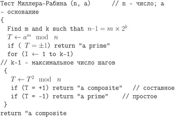 \tt\parindent0pt

Тест Миллера-Рабина (n, a)    \ \ \ \ \          // n —  число; a —  основание

\{ 

\ \ Find m and k such that $n–1 = m \times  2^{k}$

\ \ $T \gets  a^{m} \mod\ n$

\ \ if ( $T = \pm 1$) return "a prime"

\ \ for (I $\gets$  1 to k–1)     \ \ \ \ \\                   // k–1 — максимальное число шагов

\ \{ 

\ \ \ $T \gets  T^{2} \mod\ n$

\ \ \ if (T = +1) return "a composite"      \ \ \    // составное

\ \ \ if (T = –1) return "a prime"      \ \ \ \       // простое

\ \} 

return "a composite"	