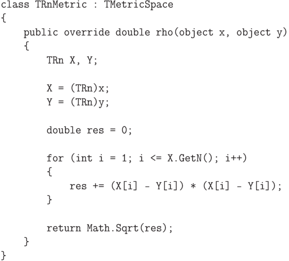 \begin{verbatim}
    class TRnMetric : TMetricSpace
    {
        public override double rho(object x, object y)
        {
            TRn X, Y;

            X = (TRn)x;
            Y = (TRn)y;

            double res = 0;

            for (int i = 1; i <= X.GetN(); i++)
            {
                res += (X[i] - Y[i]) * (X[i] - Y[i]);
            }

            return Math.Sqrt(res);
        }
    }
\end{verbatim}