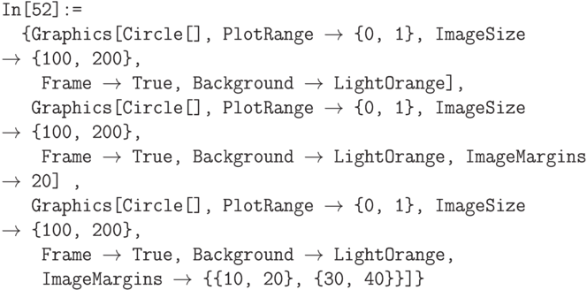 \tt
In[52]:=\\
\phantom{In}\{Graphics[Circle[], PlotRange $\to$ \{0, 1\}, ImageSize $\to$ \{100, 200\}, \\
\phantom{In\{G}Frame $\to$ True, Background $\to$ LightOrange], \\
\phantom{In\{}Graphics[Circle[], PlotRange $\to$ \{0, 1\}, ImageSize $\to$ \{100, 200\}, \\
\phantom{In\{G}Frame $\to$ True, Background $\to$ LightOrange, ImageMargins $\to$ 20] , \\
\phantom{In\{}Graphics[Circle[], PlotRange $\to$ \{0, 1\}, ImageSize $\to$ \{100, 200\}, \\
\phantom{In\{G}Frame $\to$ True, Background $\to$ LightOrange, \\
\phantom{In\{G}ImageMargins $\to$ \{\{10, 20\}, \{30, 40\}\}]\}
