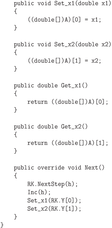 \begin{verbatim}
        public void Set_x1(double x1)
        {
            ((double[])A)[0] = x1;
        }

        public void Set_x2(double x2)
        {
            ((double[])A)[1] = x2;
        }

        public double Get_x1()
        {
            return ((double[])A)[0];
        }

        public double Get_x2()
        {
            return ((double[])A)[1];
        }

        public override void Next()
        {
            RK.NextStep(h);
            Inc(h);
            Set_x1(RK.Y[0]);
            Set_x2(RK.Y[1]);
        }
    }
\end{verbatim}
