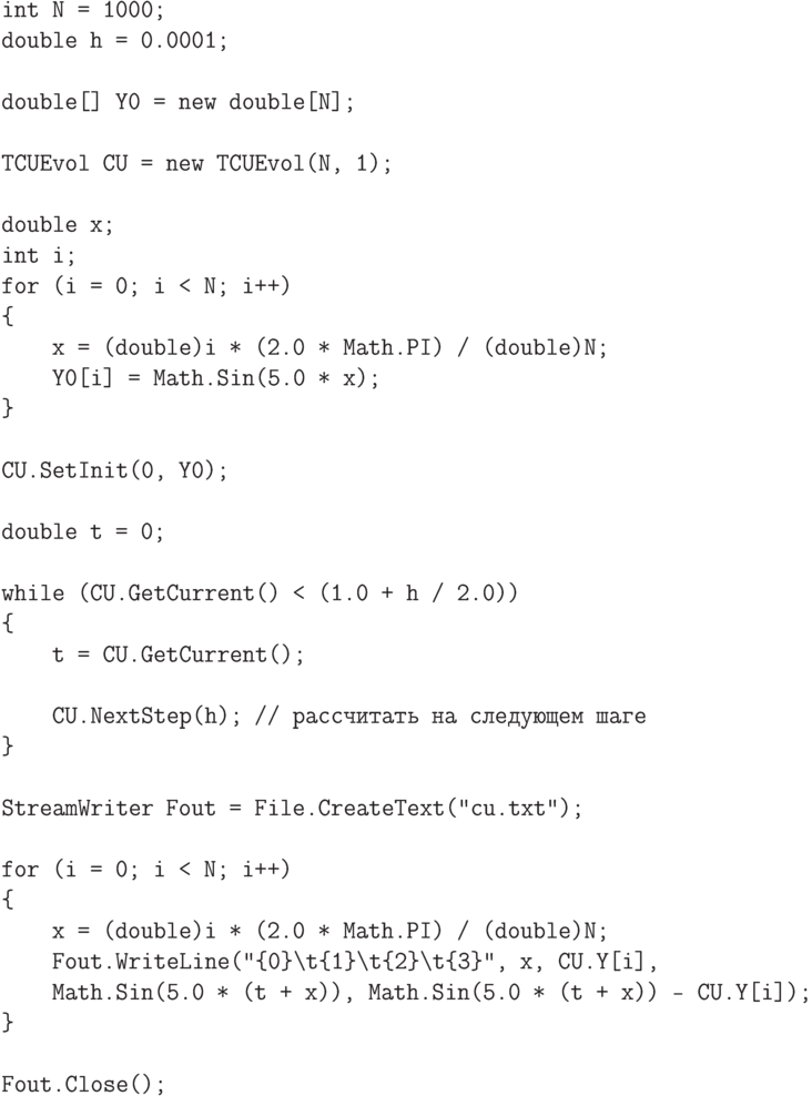 \begin{verbatim}
int N = 1000;
double h = 0.0001;

double[] Y0 = new double[N];

TCUEvol CU = new TCUEvol(N, 1);

double x;
int i;
for (i = 0; i < N; i++)
{
    x = (double)i * (2.0 * Math.PI) / (double)N;
    Y0[i] = Math.Sin(5.0 * x);
}

CU.SetInit(0, Y0);

double t = 0;

while (CU.GetCurrent() < (1.0 + h / 2.0))
{
    t = CU.GetCurrent();

    CU.NextStep(h); // рассчитать на следующем шаге
}

StreamWriter Fout = File.CreateText("cu.txt");

for (i = 0; i < N; i++)
{
    x = (double)i * (2.0 * Math.PI) / (double)N;
    Fout.WriteLine("{0}\t{1}\t{2}\t{3}", x, CU.Y[i],
    Math.Sin(5.0 * (t + x)), Math.Sin(5.0 * (t + x)) - CU.Y[i]);
}

Fout.Close();
\end{verbatim}