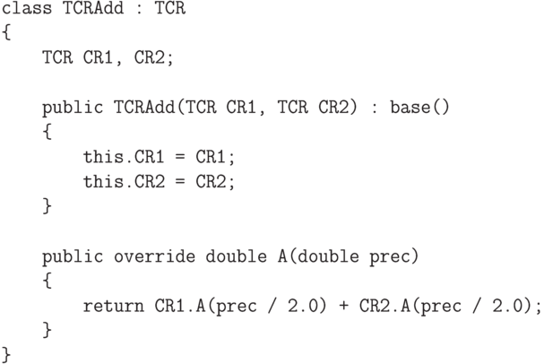 \begin{verbatim}
    class TCRAdd : TCR
    {
        TCR CR1, CR2;

        public TCRAdd(TCR CR1, TCR CR2) : base()
        {
            this.CR1 = CR1;
            this.CR2 = CR2;
        }

        public override double A(double prec)
        {
            return CR1.A(prec / 2.0) + CR2.A(prec / 2.0);
        }
    }
\end{verbatim}