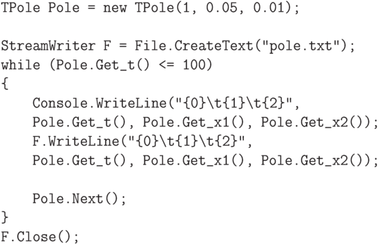 \begin{verbatim}
    TPole Pole = new TPole(1, 0.05, 0.01);

    StreamWriter F = File.CreateText("pole.txt");
    while (Pole.Get_t() <= 100)
    {
        Console.WriteLine("{0}\t{1}\t{2}",
        Pole.Get_t(), Pole.Get_x1(), Pole.Get_x2());
        F.WriteLine("{0}\t{1}\t{2}",
        Pole.Get_t(), Pole.Get_x1(), Pole.Get_x2());

        Pole.Next();
    }
    F.Close();
\end{verbatim}