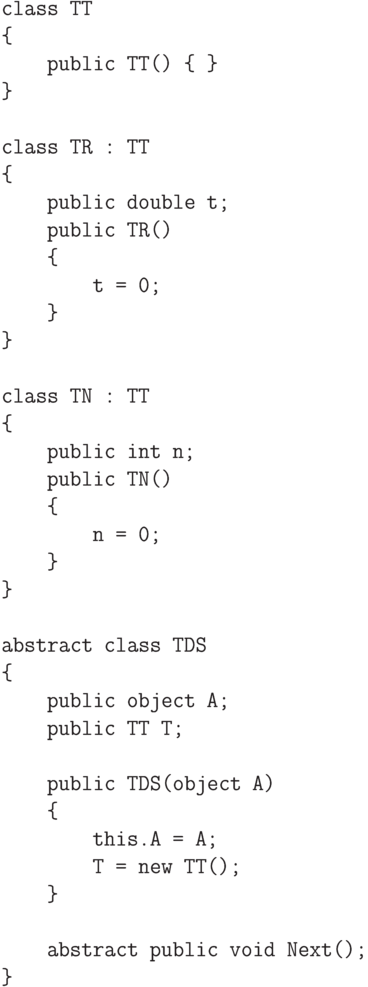\begin{verbatim}
    class TT
    {
        public TT() { }
    }

    class TR : TT
    {
        public double t;
        public TR()
        {
            t = 0;
        }
    }

    class TN : TT
    {
        public int n;
        public TN()
        {
            n = 0;
        }
    }

    abstract class TDS
    {
        public object A;
        public TT T;

        public TDS(object A)
        {
            this.A = A;
            T = new TT();
        }

        abstract public void Next();
    }
\end{verbatim}