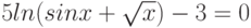 $5ln(sinx+\sqrt{x})-3= 0$