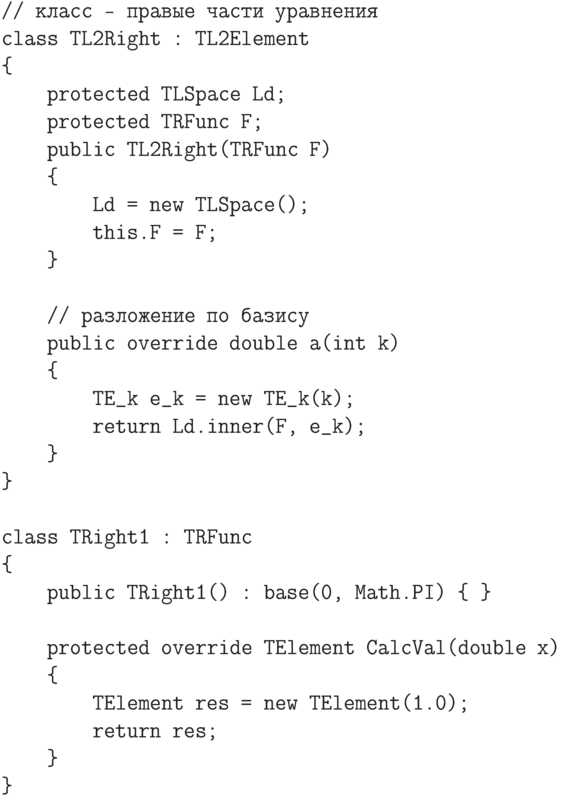 \begin{verbatim}
// класс - правые части уравнения
class TL2Right : TL2Element
{
    protected TLSpace Ld;
    protected TRFunc F;
    public TL2Right(TRFunc F)
    {
        Ld = new TLSpace();
        this.F = F;
    }

    // разложение по базису
    public override double a(int k)
    {
        TE_k e_k = new TE_k(k);
        return Ld.inner(F, e_k);
    }
}

class TRight1 : TRFunc
{
    public TRight1() : base(0, Math.PI) { }

    protected override TElement CalcVal(double x)
    {
        TElement res = new TElement(1.0);
        return res;
    }
}
\end{verbatim}