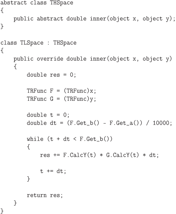 \begin{verbatim}
abstract class THSpace
{
public abstract double inner(object x, object y);
}
class TLSpace : THSpace
{
public override double inner(object x, object y)
{
double res = 0;
TRFunc F = (TRFunc)x;
TRFunc G = (TRFunc)y;
double t = 0;
double dt = (F.Get_b() - F.Get_a()) / 10000;
while (t + dt < F.Get_b())
{
res += F.CalcY(t) * G.CalcY(t) * dt;
t += dt;
}
return res;
}
}
\end{verbatim}